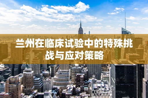 兰州在临床试验中的特殊挑战与应对策略