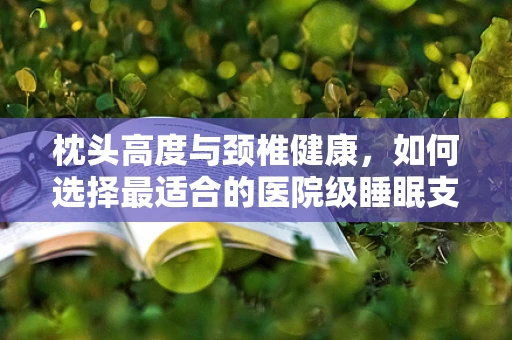 枕头高度与颈椎健康，如何选择最适合的医院级睡眠支持？