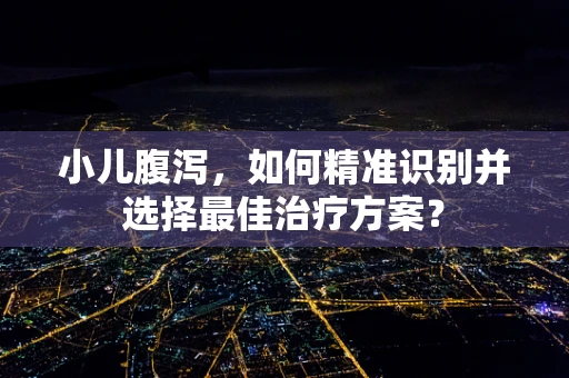 小儿腹泻，如何精准识别并选择最佳治疗方案？
