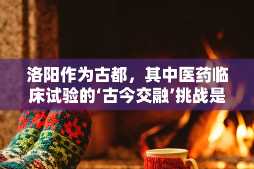 洛阳作为古都，其中医药临床试验的‘古今交融’挑战是什么？