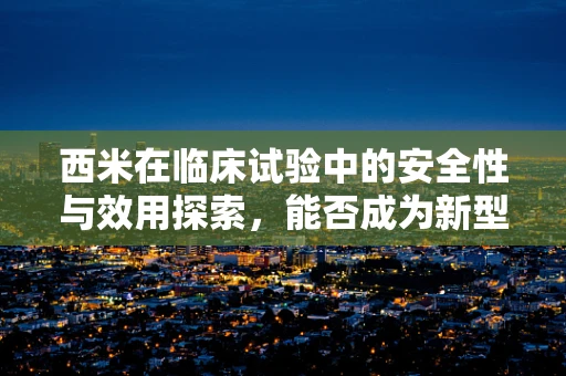 西米在临床试验中的安全性与效用探索，能否成为新型药物载体的潜力股？