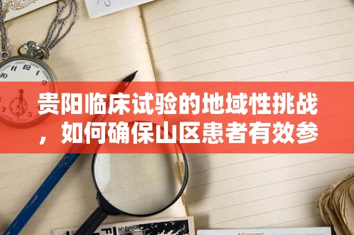 贵阳临床试验的地域性挑战，如何确保山区患者有效参与？