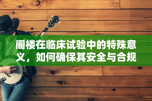 阁楼在临床试验中的特殊意义，如何确保其安全与合规？