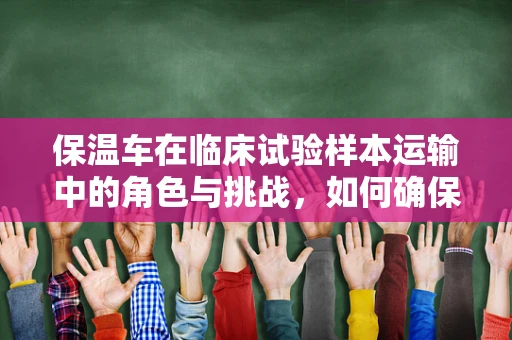 保温车在临床试验样本运输中的角色与挑战，如何确保温度稳定？