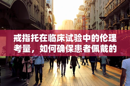 戒指托在临床试验中的伦理考量，如何确保患者佩戴的合规与安全？