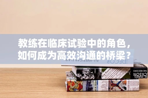 教练在临床试验中的角色，如何成为高效沟通的桥梁？