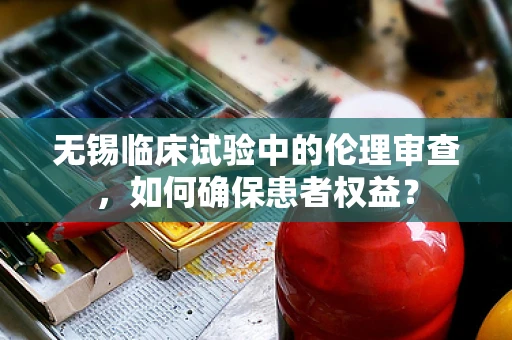 无锡临床试验中的伦理审查，如何确保患者权益？