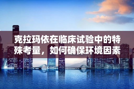 克拉玛依在临床试验中的特殊考量，如何确保环境因素不干扰研究结果？