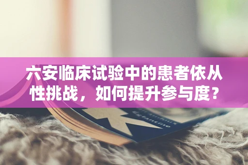 六安临床试验中的患者依从性挑战，如何提升参与度？