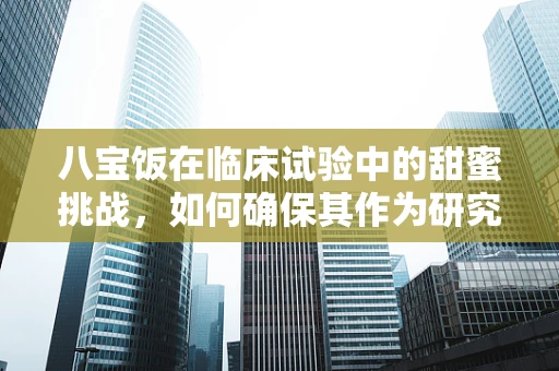 八宝饭在临床试验中的甜蜜挑战，如何确保其作为研究食物的安全性？