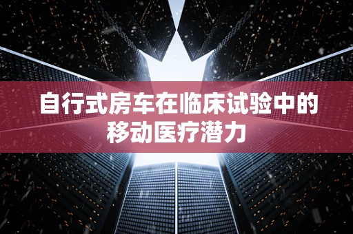 自行式房车在临床试验中的移动医疗潜力