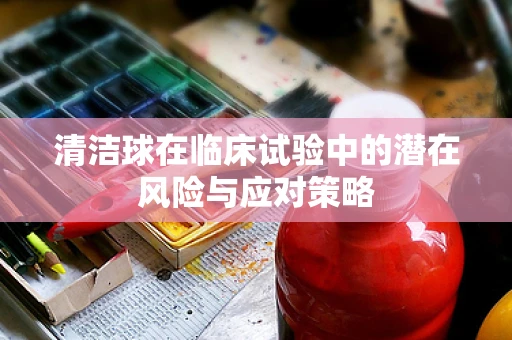 清洁球在临床试验中的潜在风险与应对策略