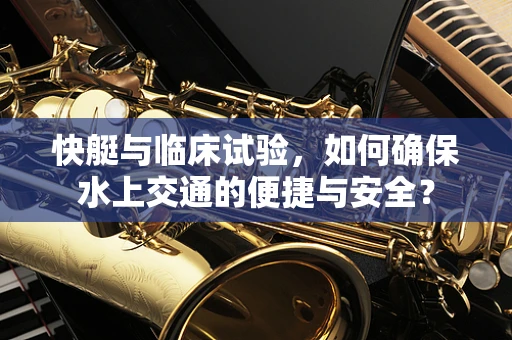 快艇与临床试验，如何确保水上交通的便捷与安全？