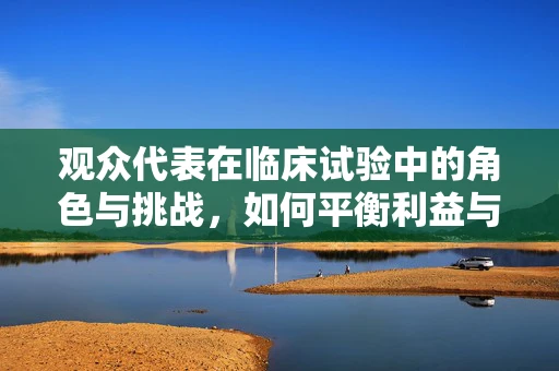 观众代表在临床试验中的角色与挑战，如何平衡利益与信任？