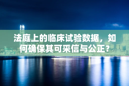 法庭上的临床试验数据，如何确保其可采信与公正？