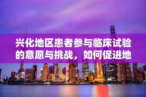 兴化地区患者参与临床试验的意愿与挑战，如何促进地方医疗研究的和谐发展？