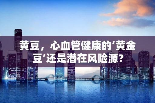 黄豆，心血管健康的‘黄金豆’还是潜在风险源？