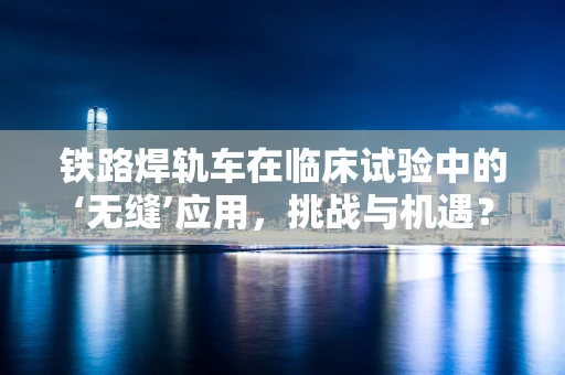 铁路焊轨车在临床试验中的‘无缝’应用，挑战与机遇？