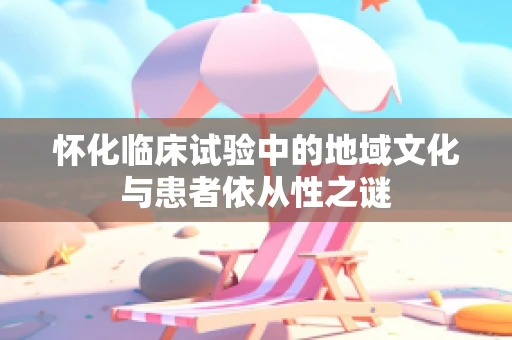 怀化临床试验中的地域文化与患者依从性之谜