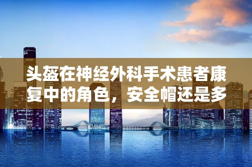 头盔在神经外科手术患者康复中的角色，安全帽还是多余之物？