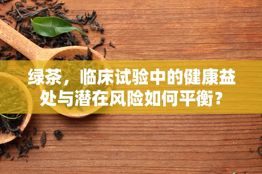 绿茶，临床试验中的健康益处与潜在风险如何平衡？