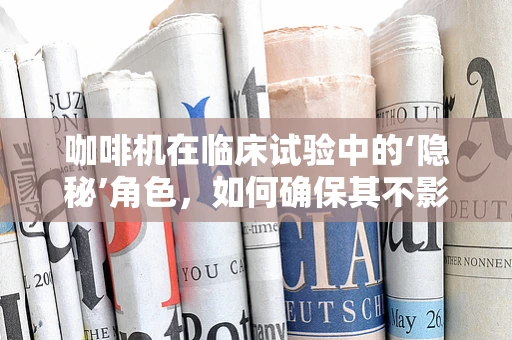 咖啡机在临床试验中的‘隐秘’角色，如何确保其不影响研究结果？