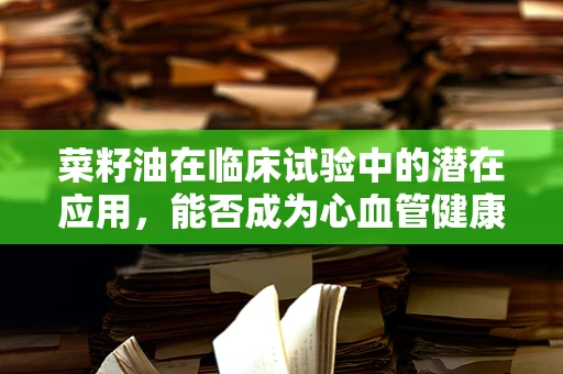 菜籽油在临床试验中的潜在应用，能否成为心血管健康的‘绿色’选择？