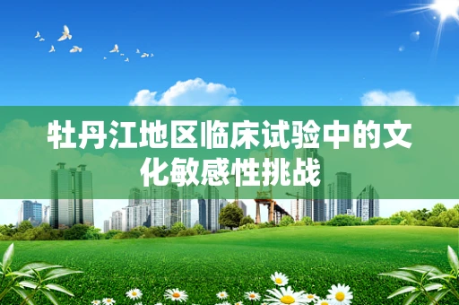 牡丹江地区临床试验中的文化敏感性挑战