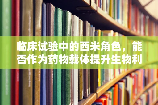 临床试验中的西米角色，能否作为药物载体提升生物利用度？