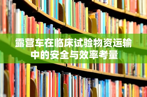 露营车在临床试验物资运输中的安全与效率考量