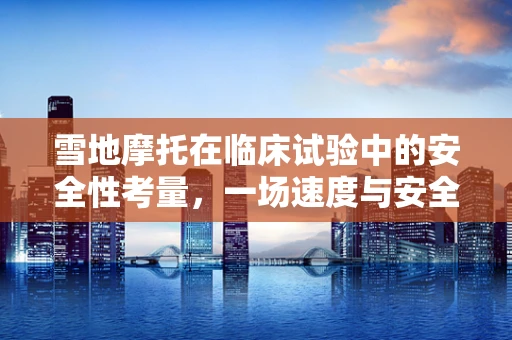 雪地摩托在临床试验中的安全性考量，一场速度与安全的较量