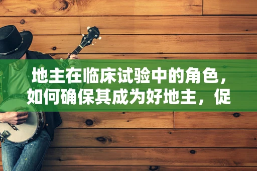 地主在临床试验中的角色，如何确保其成为好地主，促进患者参与？