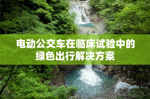 电动公交车在临床试验中的绿色出行解决方案