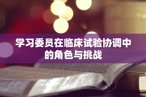 学习委员在临床试验协调中的角色与挑战