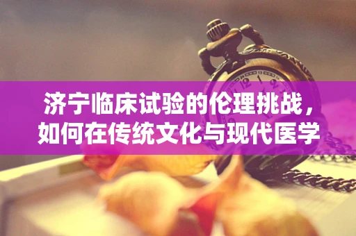 济宁临床试验的伦理挑战，如何在传统文化与现代医学间找到平衡？