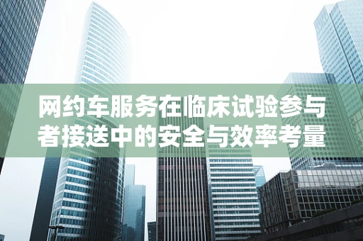 网约车服务在临床试验参与者接送中的安全与效率考量