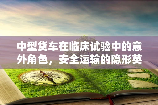 中型货车在临床试验中的意外角色，安全运输的隐形英雄？
