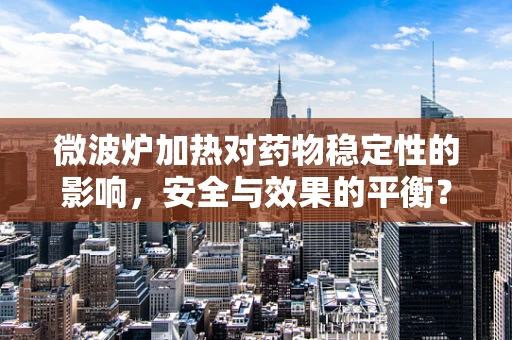微波炉加热对药物稳定性的影响，安全与效果的平衡？