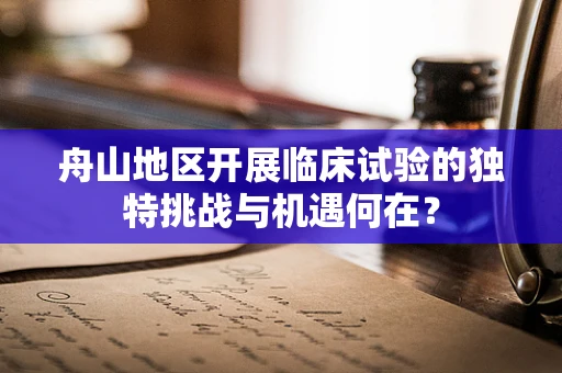 舟山地区开展临床试验的独特挑战与机遇何在？