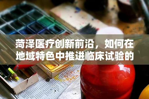 菏泽医疗创新前沿，如何在地域特色中推进临床试验的精准实施？