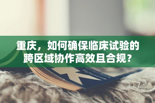 重庆，如何确保临床试验的跨区域协作高效且合规？