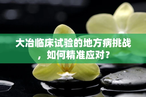 大冶临床试验的地方病挑战，如何精准应对？