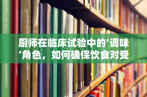厨师在临床试验中的‘调味’角色，如何确保饮食对受试者的影响？