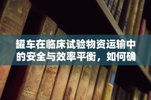罐车在临床试验物资运输中的安全与效率平衡，如何确保万无一失？