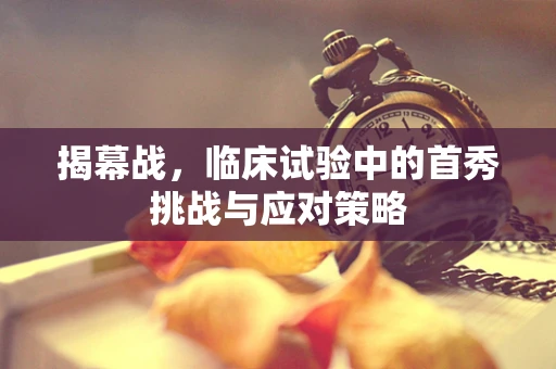 揭幕战，临床试验中的首秀挑战与应对策略