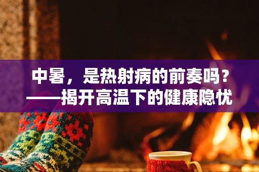 中暑，是热射病的前奏吗？——揭开高温下的健康隐忧