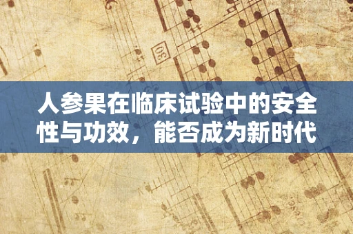 人参果在临床试验中的安全性与功效，能否成为新时代的健康‘圣果’？