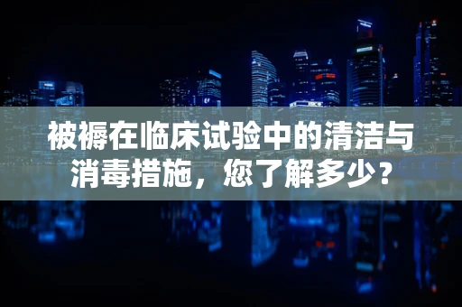 被褥在临床试验中的清洁与消毒措施，您了解多少？