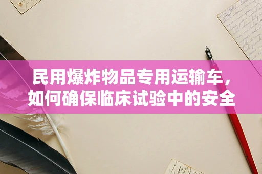民用爆炸物品专用运输车，如何确保临床试验中的安全运输？