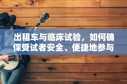 出租车与临床试验，如何确保受试者安全、便捷地参与？
